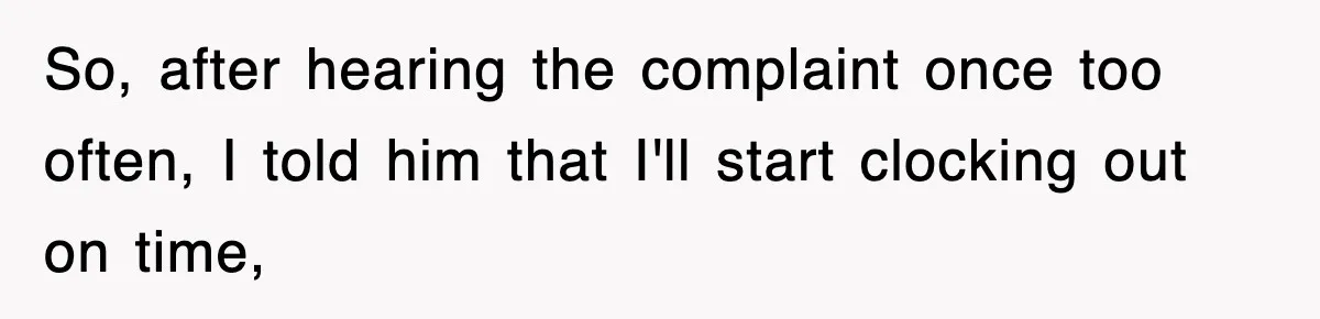 So, after hearing the complaint once too often, I told him that I'll start clocking out on time,