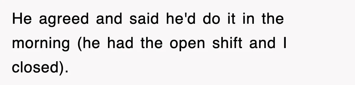 He agreed and said he'd do it in the morning (he had the open shift and I closed).