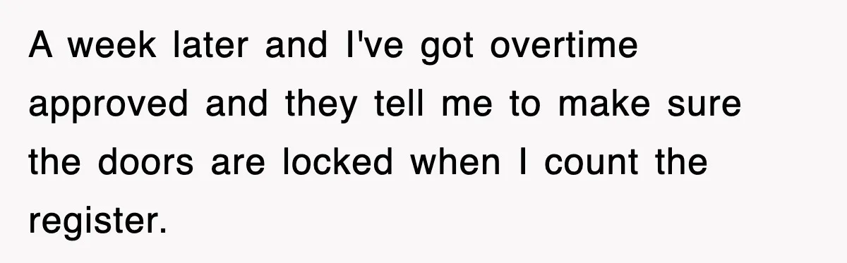A week later and I've got overtime approved and they tell me to make sure the doors are locked when I count the register.
