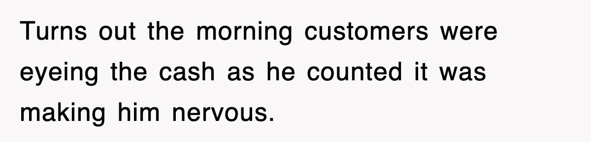 Turns out the morning customers were eyeing the cash as he counted it was making him nervous.