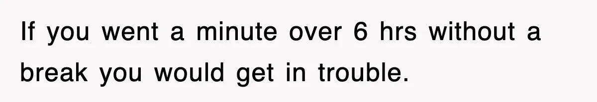 If you went a minute over 6 hrs without a break you would get in trouble.