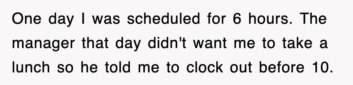 One day I was scheduled for 6 hours. The manager that day didn't want me to take a lunch so he told me to clock out before 10.