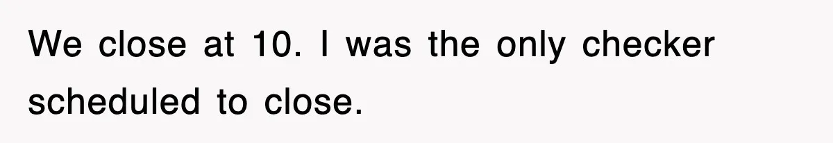 We close at 10. I was the only checker scheduled to close.