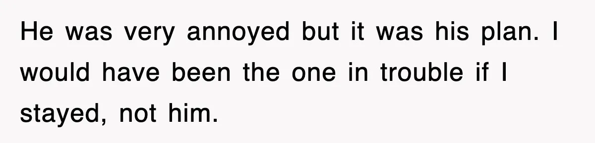 He was very annoyed but it was his plan. I would have been the one in trouble if I stayed, not him.