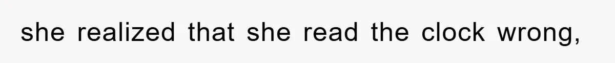 she realized that she read the clock wrong,