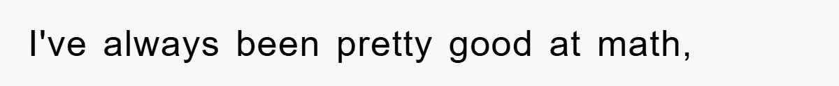 I've always been pretty good at math,