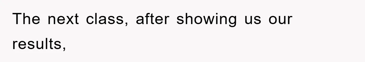 The next class, after showing us our results,