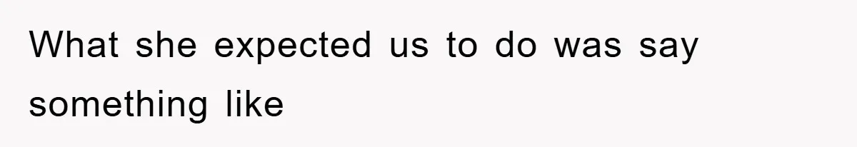 What she expected us to do was say something like