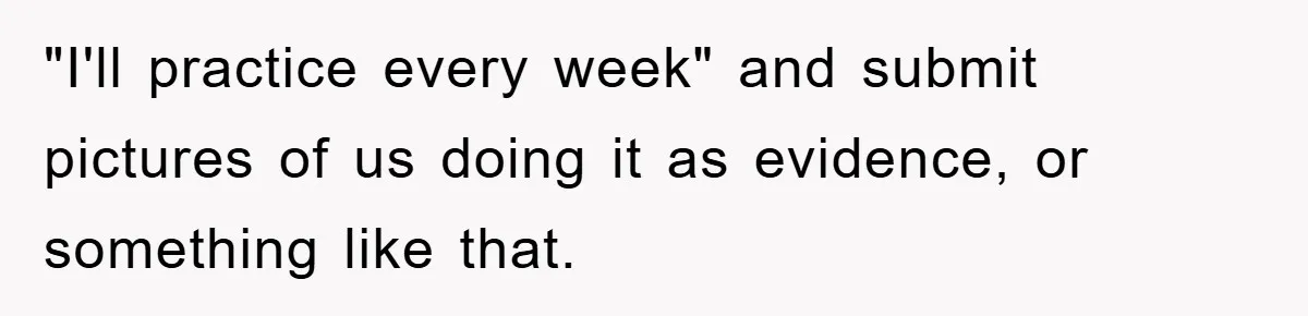 "I'll practice every week" and submit pictures of us doing it as evidence, or something like that.