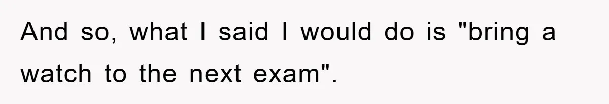 And so, what I said I would do is "bring a watch to the next exam".
