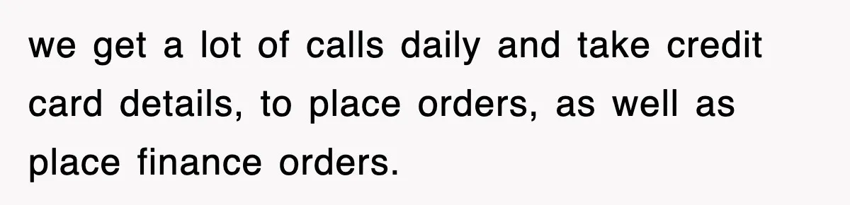 we get a lot of calls daily and take credit card details, to place orders, as well as place finance orders.