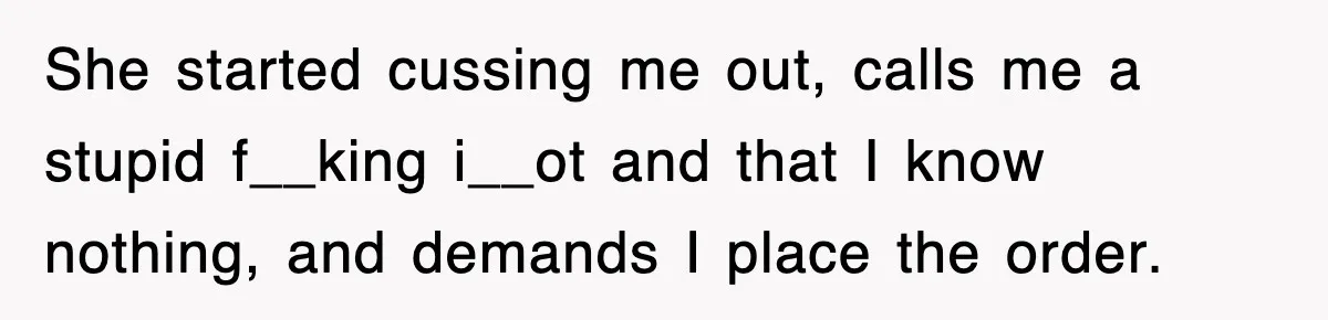 She started cussing me out, calls me a stupid f__king i__ot and that I know nothing, and demands I place the order.