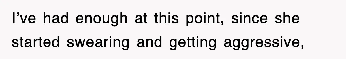 I’ve had enough at this point, since she started swearing and getting aggressive,