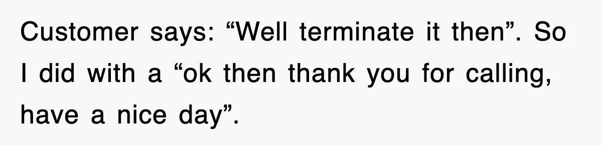 Customer says: “Well terminate it then”. So I did with a “ok then thank you for calling, have a nice day”.