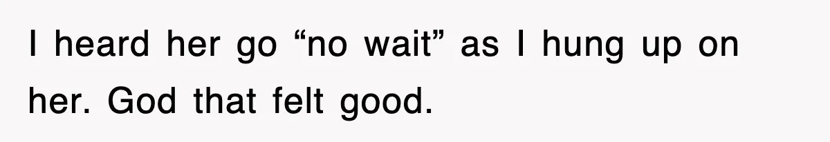 I heard her go “no wait” as I hung up on her. God that felt good.