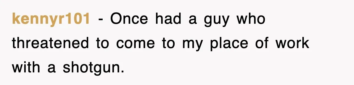 kennyr101 − Once had a guy who threatened to come to my place of work with a shotgun.