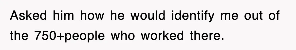 Asked him how he would identify me out of the 750+people who worked there.