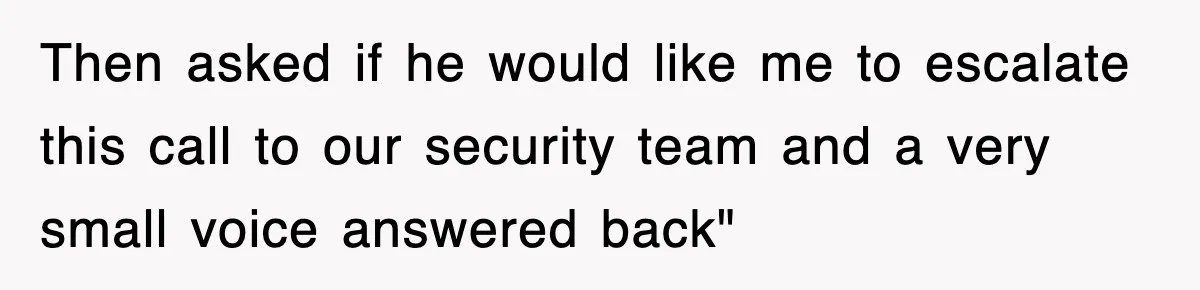 Then asked if he would like me to escalate this call to our security team and a very small voice answered back"