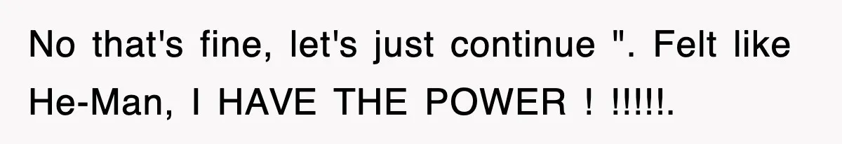 No that's fine, let's just continue ". Felt like He-Man, I HAVE THE POWER ! !!!!!.