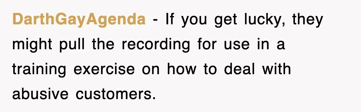 DarthGayAgenda − If you get lucky, they might pull the recording for use in a training exercise on how to deal with abusive customers.