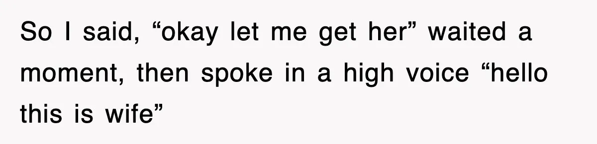 So I said, “okay let me get her” waited a moment, then spoke in a high voice “hello this is wife”