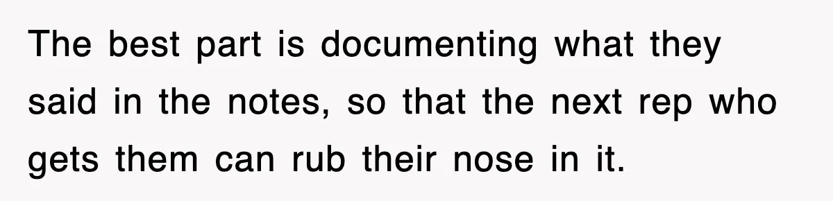 The best part is documenting what they said in the notes, so that the next rep who gets them can rub their nose in it.