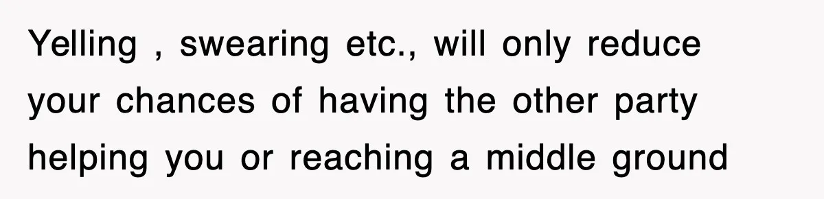 Yelling , swearing etc., will only reduce your chances of having the other party helping you or reaching a middle ground