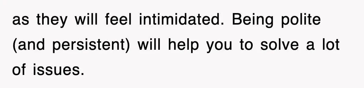 as they will feel intimidated. Being polite (and persistent) will help you to solve a lot of issues.