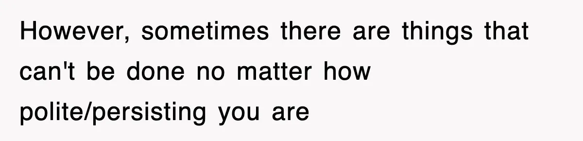 However, sometimes there are things that can't be done no matter how polite/persisting you are
