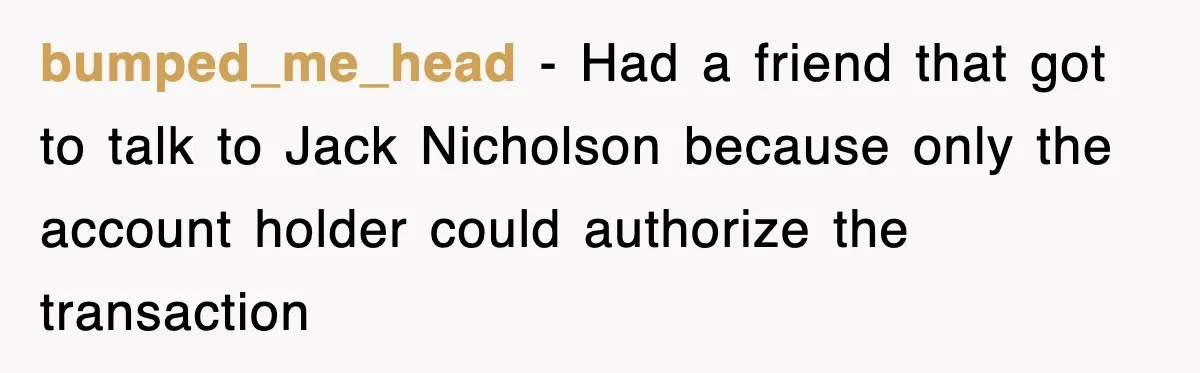 bumped_me_head − Had a friend that got to talk to Jack Nicholson because only the account holder could authorize the transaction
