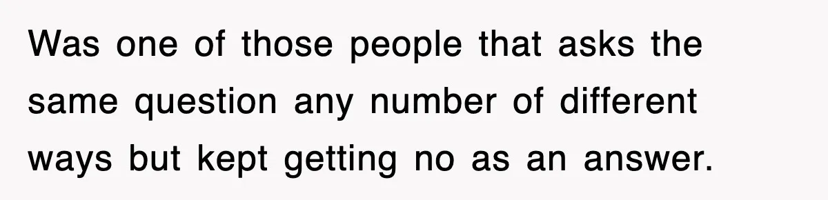 Was one of those people that asks the same question any number of different ways but kept getting no as an answer.