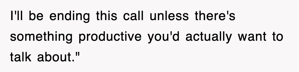 I'll be ending this call unless there's something productive you'd actually want to talk about."