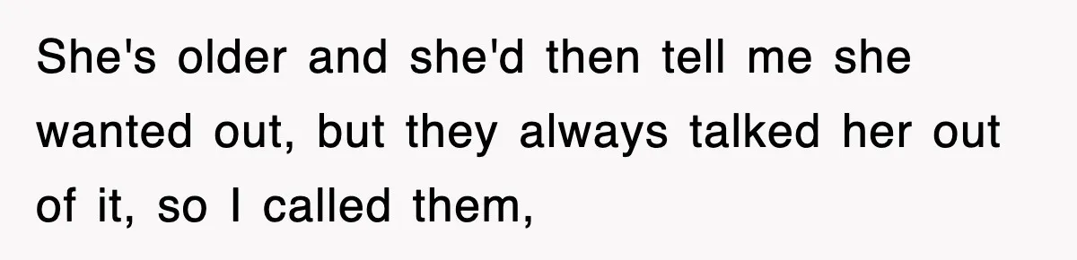 She's older and she'd then tell me she wanted out, but they always talked her out of it, so I called them,