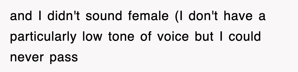 and I didn't sound female (I don't have a particularly low tone of voice but I could never pass