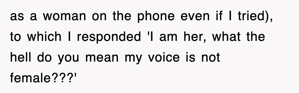 as a woman on the phone even if I tried), to which I responded 'I am her, what the hell do you mean my voice is not female???'