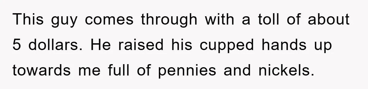 This guy comes through with a toll of about 5 dollars. He raised his cupped hands up towards me full of pennies and nickels.