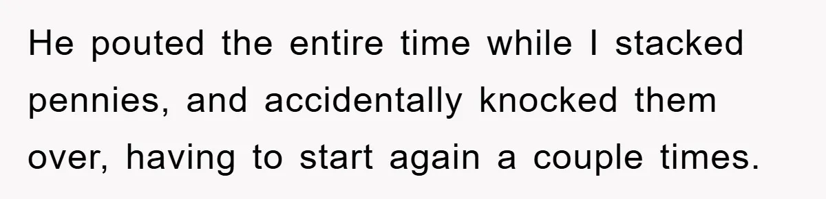He pouted the entire time while I stacked pennies, and accidentally knocked them over, having to start again a couple times.