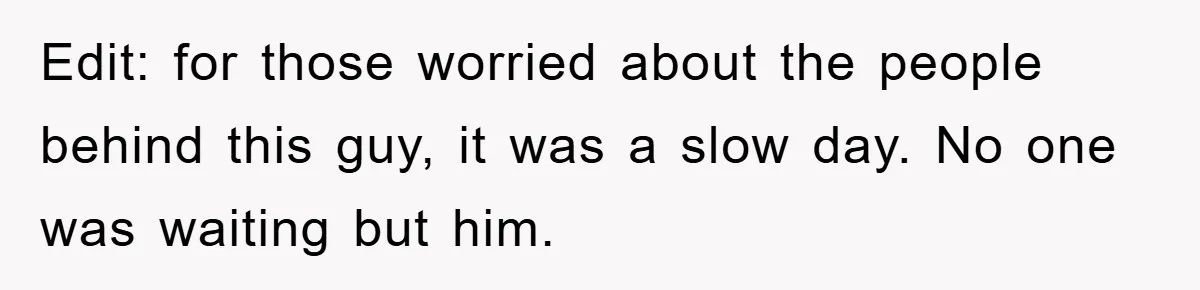 Edit: for those worried about the people behind this guy, it was a slow day. No one was waiting but him.