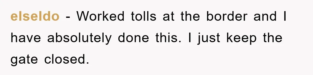elseldo − Worked tolls at the border and I have absolutely done this. I just keep the gate closed.