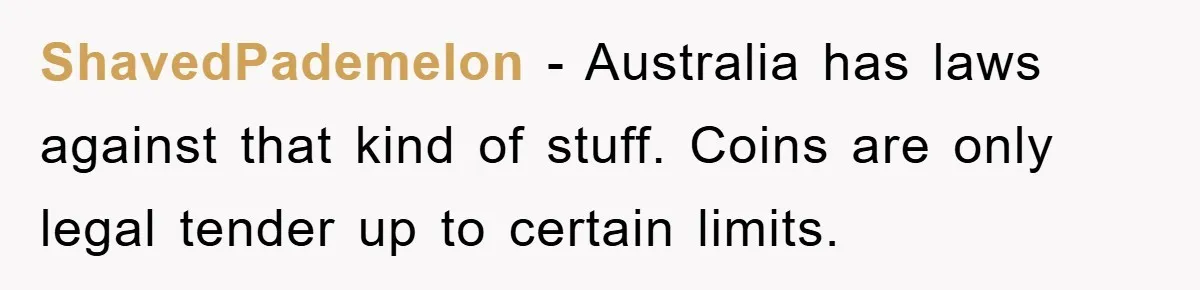 ShavedPademelon − Australia has laws against that kind of stuff. Coins are only legal tender up to certain limits.