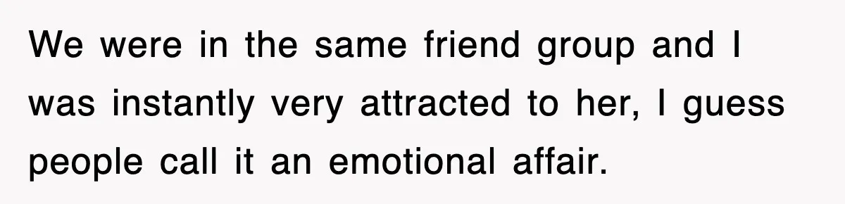 We were in the same friend group and I was instantly very attracted to her, I guess people call it an emotional affair.