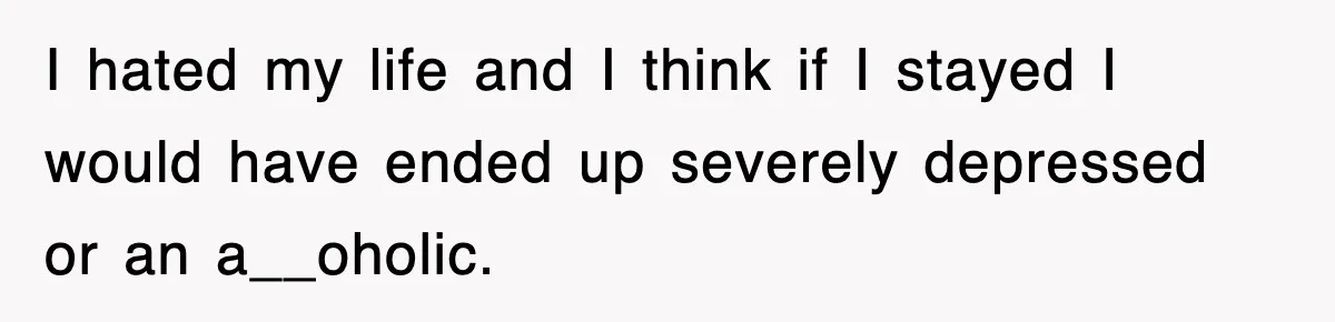 I hated my life and I think if I stayed I would have ended up severely depressed or an a__oholic.
