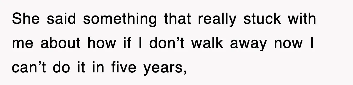 She said something that really stuck with me about how if I don’t walk away now I can’t do it in five years,