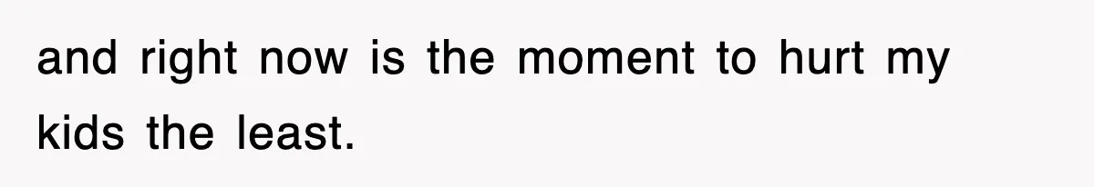 and right now is the moment to hurt my kids the least.