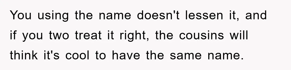 You using the name doesn't lessen it, and if you two treat it right, the cousins will think it's cool to have the same name.