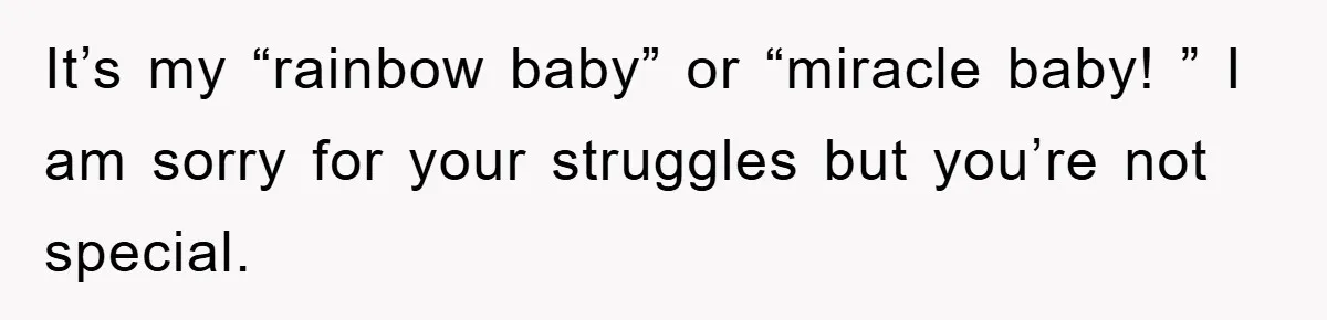 It’s my “rainbow baby” or “miracle baby! ” I am sorry for your struggles but you’re not special.