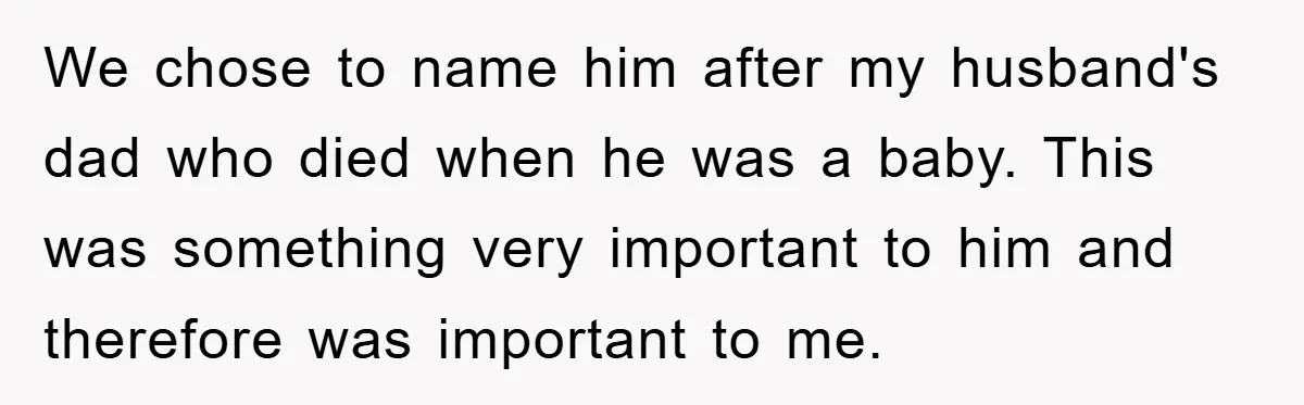 We chose to name him after my husband's dad who died when he was a baby. This was something very important to him and therefore was important to me.