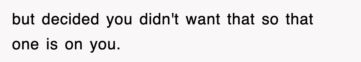 but decided you didn't want that so that one is on you.