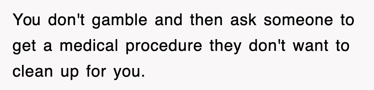 You don't gamble and then ask someone to get a medical procedure they don't want to clean up for you.