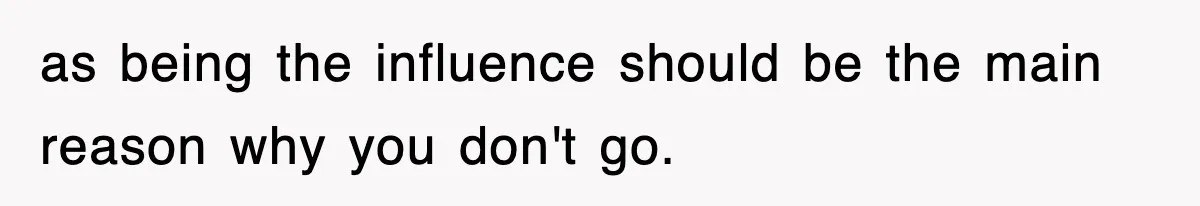as being the influence should be the main reason why you don't go.